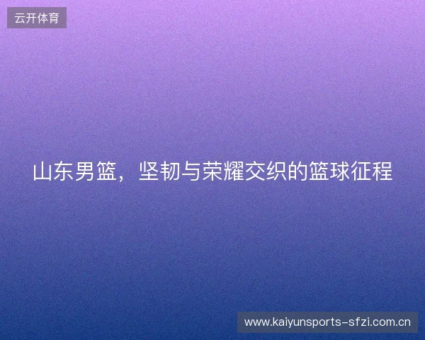 山东男篮,坚韧与荣耀交织的篮球征程 山东男篮,坚韧与荣耀交织的篮球征程